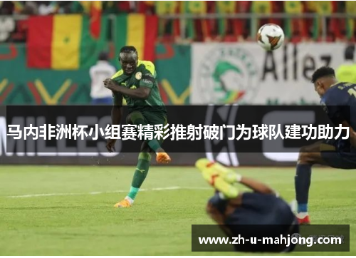 马内非洲杯小组赛精彩推射破门为球队建功助力